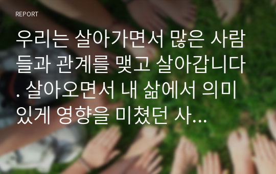 우리는 살아가면서 많은 사람들과 관계를 맺고 살아갑니다. 살아오면서 내 삶에서 의미있게 영향을 미쳤던 사람들을 생각해 보시고, 그 사람과 어떠한 관계였으며, 어떤 내용의 상호작용을 하였는지, 내 삶에 어떤 측면에서 의미있는 영향을 미쳤는지를 기술해 주십시오