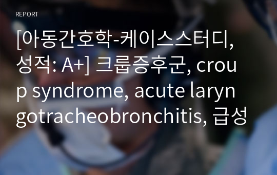 [아동간호학-케이스스터디, 성적: A+] 크룹증후군, croup syndrome, acute laryngotracheobronchitis, 급성후두기관지염 케이스스터디(간호진단3개)