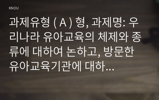 과제유형 ( A ) 형, 과제명: 우리나라 유아교육의 체제와 종류에 대하여 논하고, 방문한 유아교육기관에 대하여 보고 느낀 점을 서술하시오