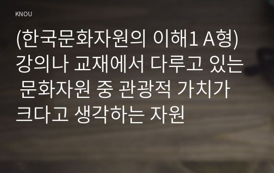 (한국문화자원의 이해1 A형) 강의나 교재에서 다루고 있는 문화자원 중 관광적 가치가 크다고 생각하는 자원