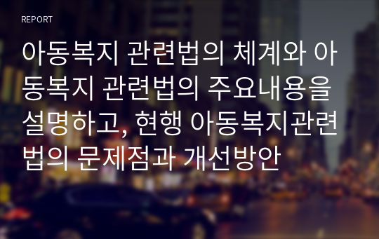 아동복지 관련법의 체계와 아동복지 관련법의 주요내용을 설명하고, 현행 아동복지관련법의 문제점과 개선방안