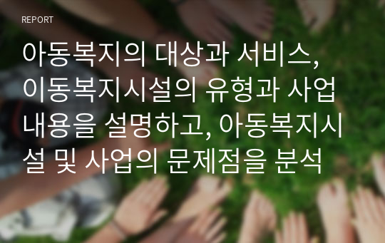 아동복지의 대상과 서비스, 이동복지시설의 유형과 사업내용을 설명하고, 아동복지시설 및 사업의 문제점을 분석