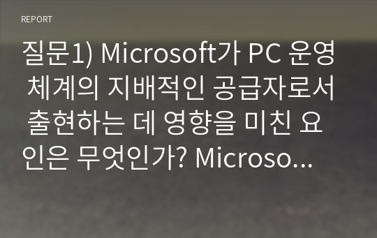 질문1) Microsoft가 PC 운영 체계의 지배적인 공급자로서 출현하는 데 영향을 미친 요인은 무엇인가? Microsoft의 시장지배는 운 덕분인가요? 기술 덕분인가요? 아니면 그 둘의 결합 덕분인가요? 질문2) 운영 체계에 있어서 지배적인 표준을 갖는 것은 소비자들에게 이득이 되는가요? 해가 되는가요? 하드웨어 생산업자들에게는 이득인가요? 손해인가요?