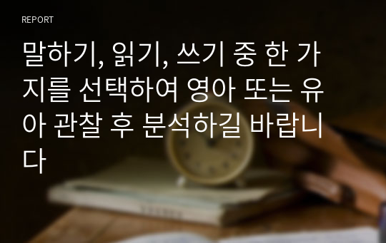 말하기, 읽기, 쓰기 중 한 가지를 선택하여 영아 또는 유아 관찰 후 분석하길 바랍니다