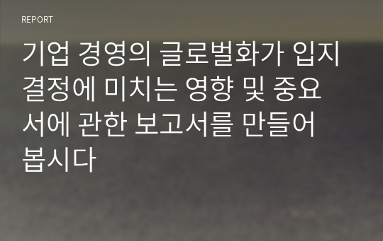 기업 경영의 글로벌화가 입지결정에 미치는 영향 및 중요서에 관한 보고서를 만들어 봅시다