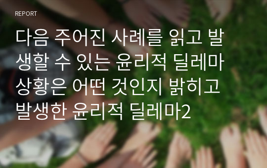 다음 주어진 사례를 읽고 발생할 수 있는 윤리적 딜레마 상황은 어떤 것인지 밝히고 발생한 윤리적 딜레마2