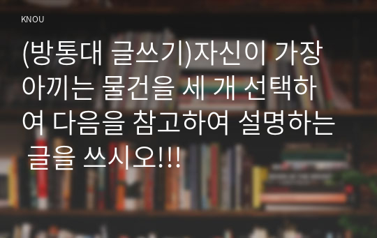 (방통대 글쓰기)자신이 가장 아끼는 물건을 세 개 선택하여 다음을 참고하여 설명하는 글을 쓰시오!!!