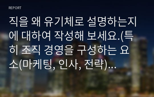 직을 왜 유기체로 설명하는지에 대하여 작성해 보세요.(특히 조직 경영을 구성하는 요소(마케팅, 인사, 전략) 등을 중심으로)