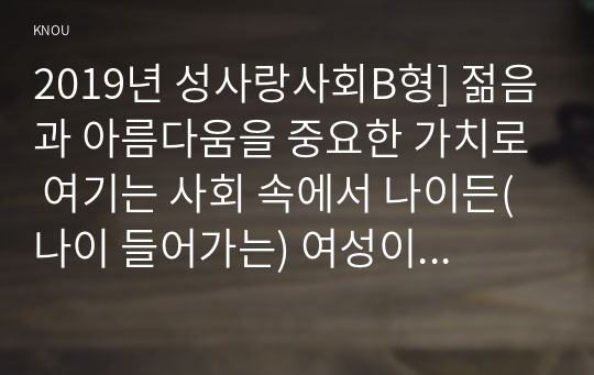 2019년 성사랑사회B형] 젊음과 아름다움을 중요한 가치로 여기는 사회 속에서 나이든(나이 들어가는) 여성이 겪게 되는 문제는 어떤 것이 있는지 이러한 점을 극복하고 주체적인 삶을 살 수 있기 위해서는 어떤 준비가 필요할지