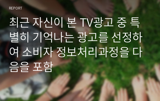 최근 자신이 본 TV광고 중 특별히 기억나는 광고를 선정하여 소비자 정보처리과정을 다음을 포함