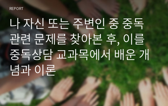 나 자신 또는 주변인 중 중독 관련 문제를 찾아본 후, 이를 중독상담 교과목에서 배운 개념과 이론