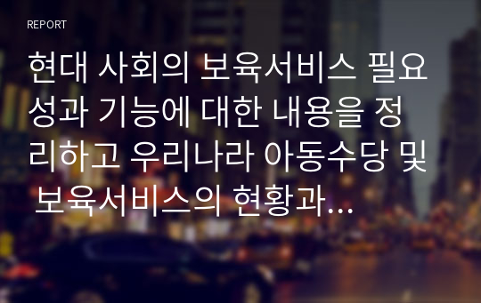 현대 사회의 보육서비스 필요성과 기능에 대한 내용을 정리하고 우리나라 아동수당 및 보육서비스의 현황과 발전방향