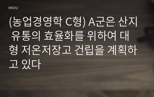 (농업경영학 C형) A군은 산지 유통의 효율화를 위하여 대형 저온저장고 건립을 계획하고 있다