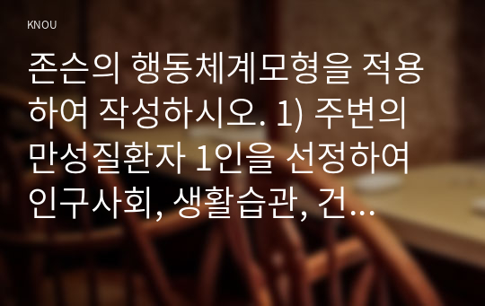 존슨의 행동체계모형을 적용하여 작성하시오. 1) 주변의 만성질환자 1인을 선정하여 인구사회, 생활습관, 건강문제특성을 기술하시오 2) 존슨의 7개 행동체계를 적용하여 사정하시오 3) 사정내용을 중심으로 간호계획을 작성하시오 4) 이론적용에 따른 결론을 제시하시오