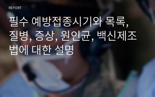 필수 예방접종시기와 목록, 질병, 증상, 원인균, 백신제조법에 대한 설명