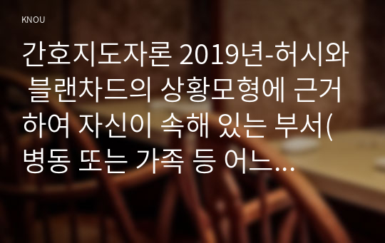 간호지도자론 2019년-허시와 블랜차드의 상황모형에 근거하여 자신이 속해 있는 부서(병동 또는 가족 등 어느 집단이든 상관없음)의 구성원 성숙도를 진단하고 간호지도자론 (1)에서 진단한 집단에 가장 적합한 지도자 행동 유형 (리더십 스타일)은 무엇인지 매니지리얼 그리드 이론을 기초로 하여 결정하시오. 그리고 현재의 지도자가 조직에 미치는 영향에 대해, 바람