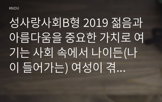 성사랑사회B형 2019 젊음과 아름다움을 중요한 가치로 여기는 사회 속에서 나이든(나이 들어가는) 여성이 겪게 되는 문제는 어떤 것이 있는지, 이러한 점을 극복하고 주체적인 삶을 살 수 있기 위해서는 어떤 준비가 필요할 지에 대해서 구체적인 사례를 들어가면서 서술하시오.