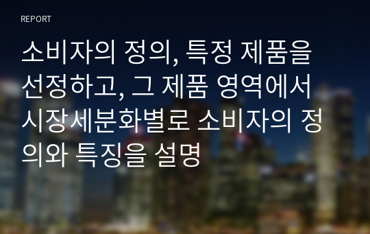 소비자의 정의, 특정 제품을 선정하고, 그 제품 영역에서 시장세분화별로 소비자의 정의와 특징을 설명