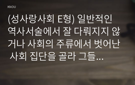 (성사랑사회 E형) 일반적인 역사서술에서 잘 다뤄지지 않거나 사회의 주류에서 벗어난 사회 집단을 골라 그들의 삶 속에서 성차별과 다른 사회적 격차가 어떻게 서로 관련되어 있는지, 구체적인 사례를 들어 분석하고 서술하시오