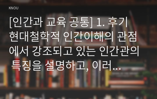 [인간과 교육 공통] 1. 후기 현대철학적 인간이해의 관점에서 강조되고 있는 인간관의 특징을 설명하고, 이러한 관점에서 종래의 과학적 인간관을 비판적으로 고찰하시오. (15점 만점)