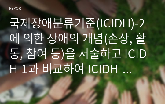 국제장애분류기준(ICIDH)-2에 의한 장애의 개념(손상, 활동, 참여 등)을 서술하고 ICIDH-1과 비교하여 ICIDH-2가 지니는 의의에 대해 설명하고, ICIDH-2에 근거하여 우리사회의 장애에 대한 잘못된 인식에 대해 논하시오.