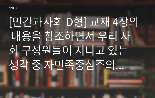 [인간과사회 D형] 교재 4장의 내용을 참조하면서 우리 사회 구성원들이 지니고 있는 생각 중 자민족중심주의에 속한다고 볼 수 있는 사고의 예를 들고 문화상대주의적 시각에서 이 생각에 대해 비판해 보시오