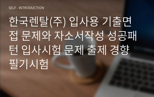 한국렌탈(주) 입사용 기출면접 문제와 자소서작성 성공패턴 입사시험 문제 출제 경향 필기시험