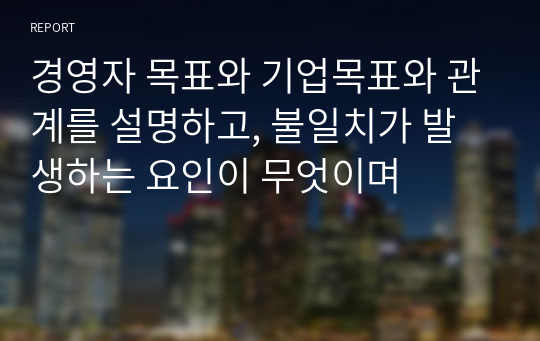 경영자 목표와 기업목표와 관계를 설명하고, 불일치가 발생하는 요인이 무엇이며