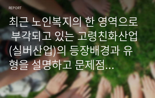 최근 노인복지의 한 영역으로 부각되고 있는 고령친화산업(실버산업)의 등장배경과 유형을 설명하고 문제점 및 해결방안을 제시하시오.