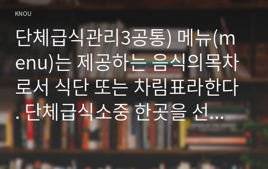 단체급식관리3공통) 메뉴(menu)는 제공하는 음식의목차로서 식단 또는 차림표라한다. 단체급식소중 한곳을 선정-초등학교-하여 조사하고 설명하시오