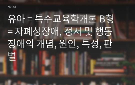 유아 = 특수교육학개론 B형 = 자폐성장애, 정서 및 행동장애의 개념, 원인, 특성, 판별