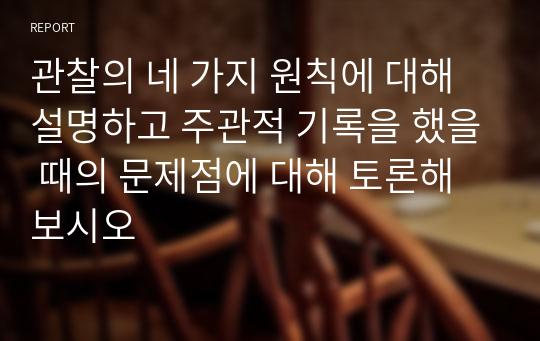 관찰의 네 가지 원칙에 대해 설명하고 주관적 기록을 했을 때의 문제점에 대해 토론해보시오