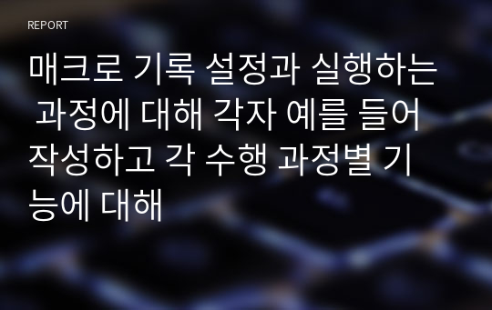 매크로 기록 설정과 실행하는 과정에 대해 각자 예를 들어 작성하고 각 수행 과정별 기능에 대해