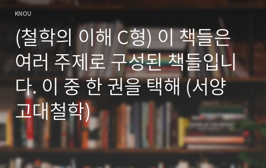 (철학의 이해 C형) 이 책들은 여러 주제로 구성된 책들입니다. 이 중 한 권을 택해 (서양고대철학)