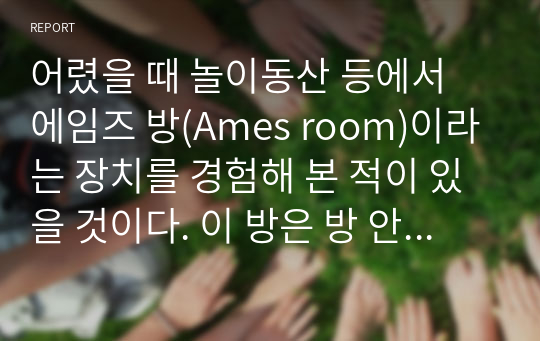 어렸을 때 놀이동산 등에서 에임즈 방(Ames room)이라는 장치를 경험해 본 적이 있을 것이다. 이 방은 방 안에 있는 사람의 크기가 착시를 일으키도록 설계된 방이다. 착시를 경험하려면, 왜 방 밖에 뚫린 작은 구멍으로만 보아야 하는지 지각처리 과정으로 설명하시오