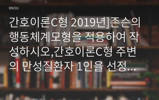 간호이론C형 2019년]존슨의 행동체계모형을 적용하여 작성하시오,간호이론C형 주변의 만성질환자 1인을 선정하여 인구사회, 생활습관, 건강문제특성을 기술하시오 존슨의 7개 행동체계를 적용하여 사정하시오 사정내용을 중심으로 간호계획을 작성하시오 이론적용에 따른 결론을 제시하시오