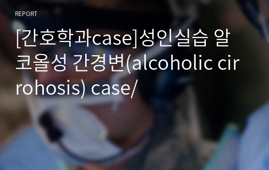 [간호학과case]성인실습 알코올성 간경변(alcoholic cirrohosis) case/