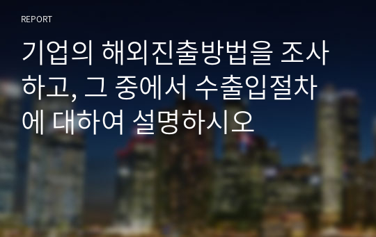 기업의 해외진출방법을 조사하고, 그 중에서 수출입절차에 대하여 설명하시오