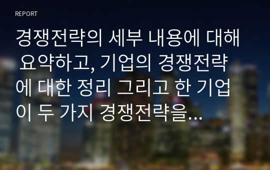 경쟁전략의 세부 내용에 대해 요약하고, 기업의 경쟁전략에 대한 정리 그리고 한 기업이 두 가지 경쟁전략을 동시에 추구하는 것에 대해 어떻게 생각해야 하는지 논의를 전개하시오