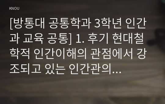 [방통대 공통학과 3학년 인간과 교육 공통] 1. 후기 현대철학적 인간이해의 관점에서 강조되고 있는 인간관의 특징을 설명하고, 이러한 관점에서 종래의 과학적 인간관을 비판적으로 고찰하시오.