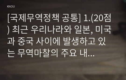 [국제무역정책 공통] 1.(20점) 최근 우리나라와 일본, 미국과 중국 사이에 발생하고 있는 무역마찰의 주요 내용을 설명하고, 이러한 무역마찰이 우리나라에 미칠 영향과 우리나라의 대응방안에 대하여 논의하시오.