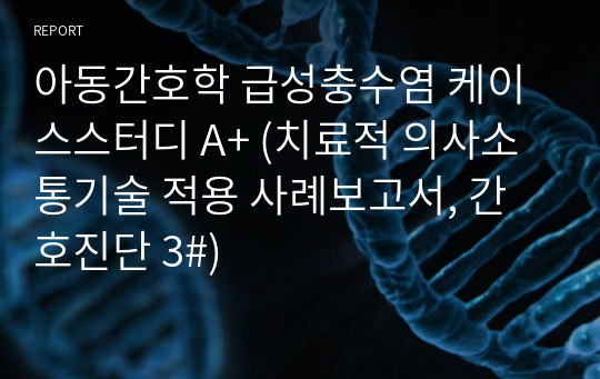 아동간호학 급성충수염 케이스스터디 A+ (치료적 의사소통기술 적용 사례보고서, 간호진단 3#)