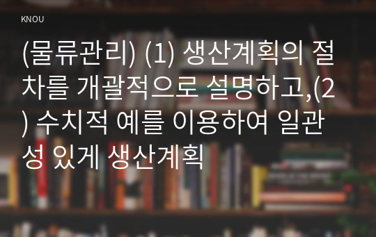 (물류관리) (1) 생산계획의 절차를 개괄적으로 설명하고,(2) 수치적 예를 이용하여 일관성 있게 생산계획