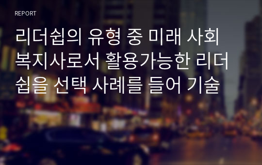 리더쉽의 유형 중 미래 사회복지사로서 활용가능한 리더쉽을 선택 사례를 들어 기술