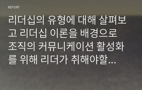 리더십의 유형에 대해 살펴보고 리더십 이론을 배경으로 조직의 커뮤니케이션 활성화를 위해 리더가 취해야할 태도에 대해 서술하시오.