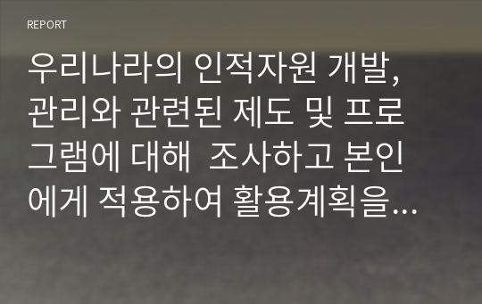 우리나라의 인적자원 개발, 관리와 관련된 제도 및 프로그램에 대해  조사하고 본인에게 적용하여 활용계획을 설명하시오.