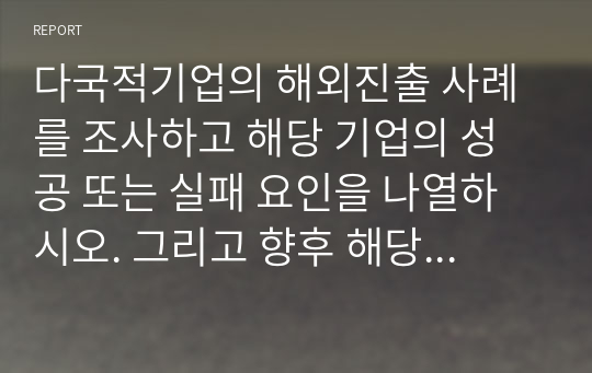 다국적기업의 해외진출 사례를 조사하고 해당 기업의 성공 또는 실패 요인을 나열하시오. 그리고 향후 해당 기업이 취해야 할 국제경영전략을 제시하시오.