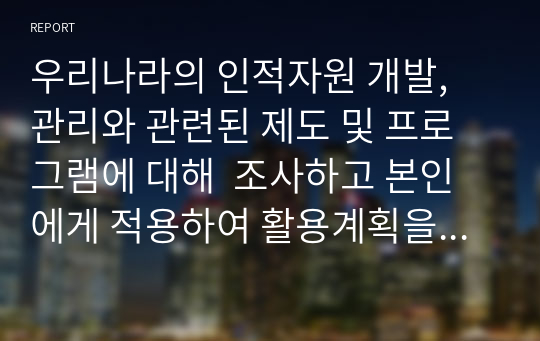 우리나라의 인적자원 개발, 관리와 관련된 제도 및 프로그램에 대해  조사하고 본인에게 적용하여 활용계획을 설명하시오.