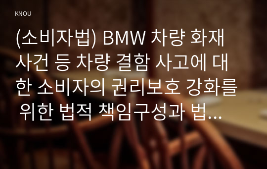 (소비자법) BMW 차량 화재사건 등 차량 결함 사고에 대한 소비자의 권리보호 강화를 위한 법적 책임구성과 법제도 개선