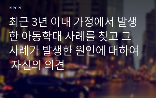 최근 3년 이내 가정에서 발생한 아동학대 사례를 찾고 그 사례가 발생한 원인에 대하여 자신의 의견